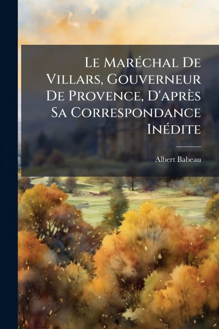 Le Maréchal De Villars, Gouverneur De Provence, D’après Sa Correspondance Inédite