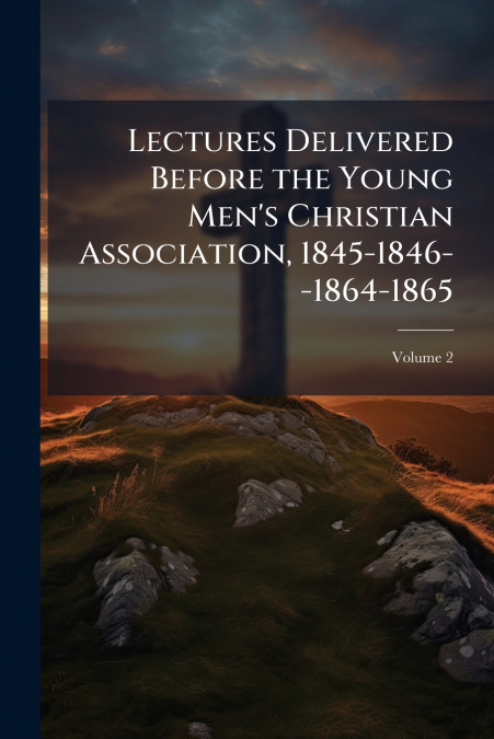 Lectures Delivered Before the Young Men’s Christian Association, 1845-1846--1864-1865; Volume 2