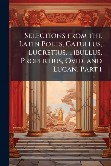 Selections from the Latin Poets, Catullus, Lucretius, Tibullus, Propertius, Ovid, and Lucan, Part 1