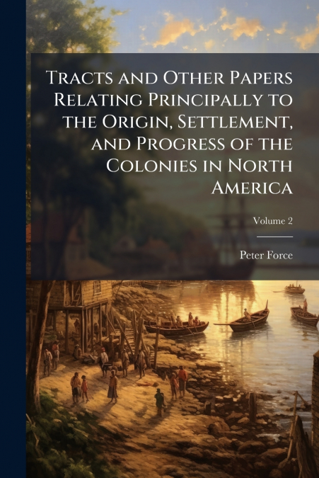 Tracts and Other Papers Relating Principally to the Origin, Settlement, and Progress of the Colonies in North America