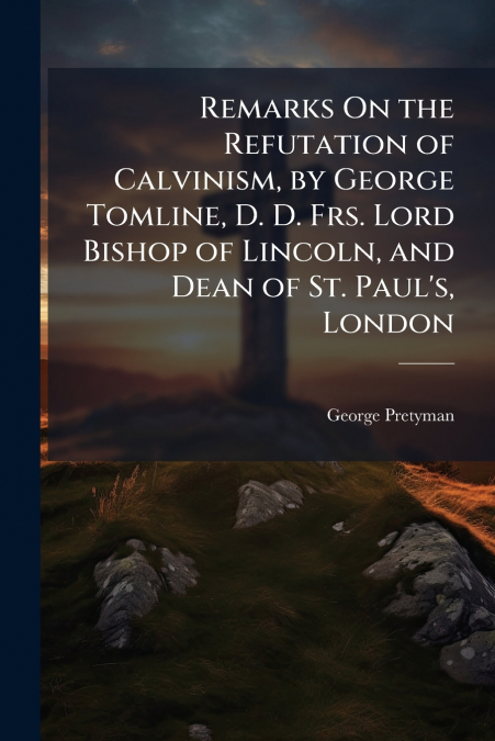 Remarks On the Refutation of Calvinism, by George Tomline, D. D. Frs. Lord Bishop of Lincoln, and Dean of St. Paul’s, London