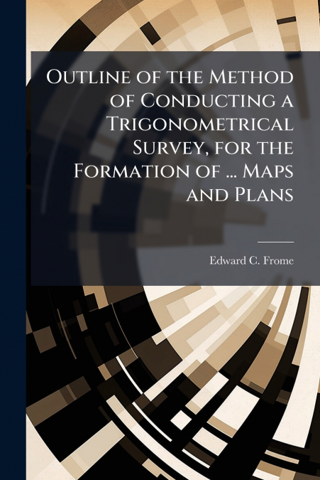 Outline of the Method of Conducting a Trigonometrical Survey, for the Formation of ... Maps and Plans