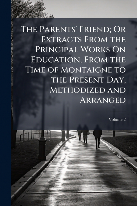 The Parents’ Friend; Or Extracts From the Principal Works On Education, From the Time of Montaigne to the Present Day, Methodized and Arranged; Volume 2