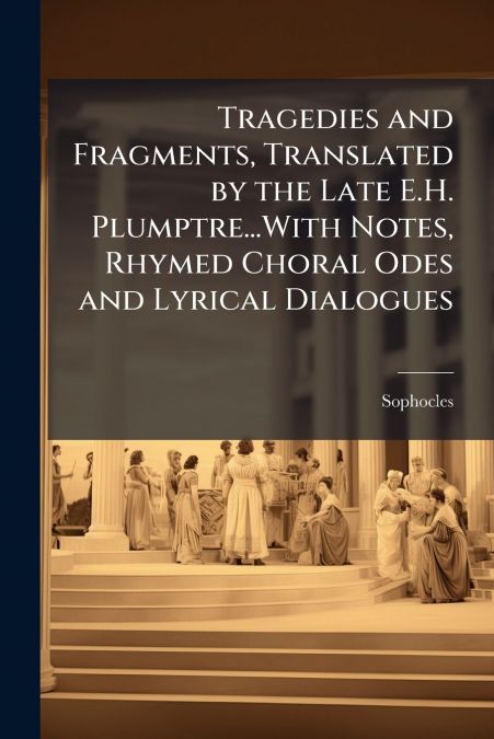 Tragedies and Fragments, Translated by the Late E.H. Plumptre...With Notes, Rhymed Choral Odes and Lyrical Dialogues