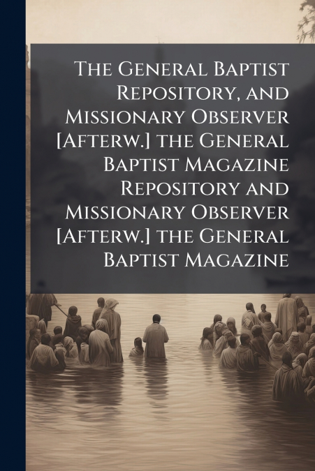 The General Baptist Repository, and Missionary Observer [Afterw.] the General Baptist Magazine Repository and Missionary Observer [Afterw.] the General Baptist Magazine