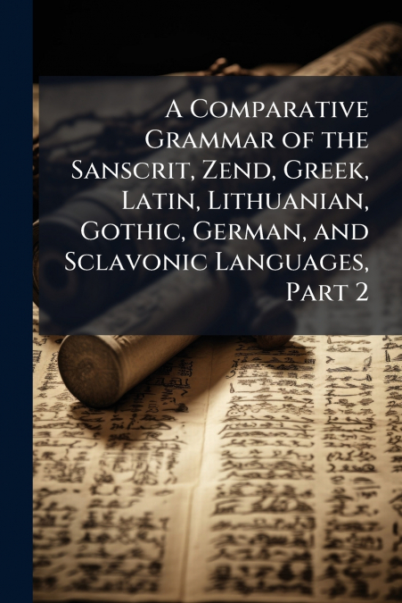 A Comparative Grammar of the Sanscrit, Zend, Greek, Latin, Lithuanian, Gothic, German, and Sclavonic Languages, Part 2