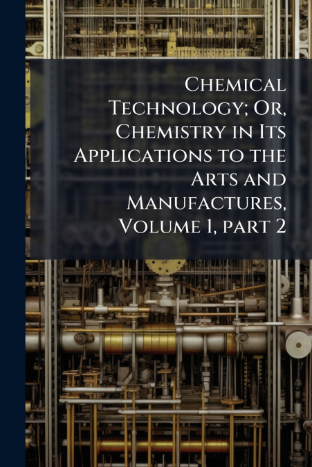 Chemical Technology; Or, Chemistry in Its Applications to the Arts and Manufactures, Volume 1, part 2