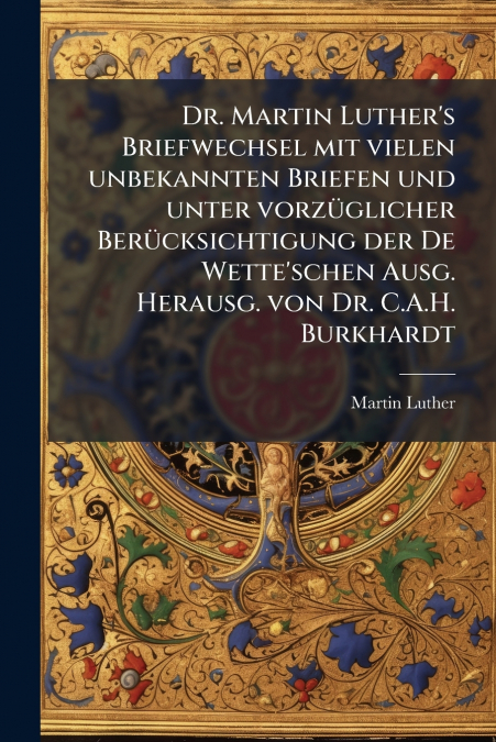 Dr. Martin Luther’s Briefwechsel mit vielen unbekannten Briefen und unter vorzüglicher Berücksichtigung der De Wette’schen Ausg. Herausg. von Dr. C.A.H. Burkhardt
