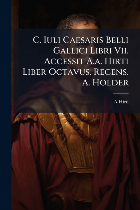 C. Iuli Caesaris Belli Gallici Libri Vii. Accessit A.a. Hirti Liber Octavus. Recens. A. Holder
