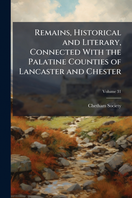 Remains, Historical and Literary, Connected With the Palatine Counties of Lancaster and Chester; Volume 31
