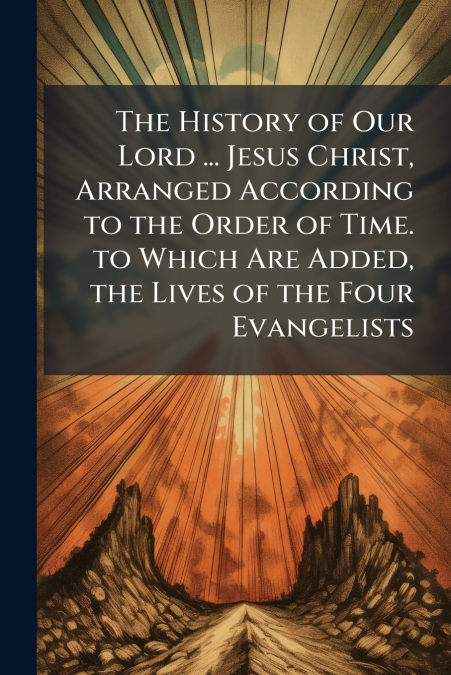 The History of Our Lord ... Jesus Christ, Arranged According to the Order of Time. to Which Are Added, the Lives of the Four Evangelists