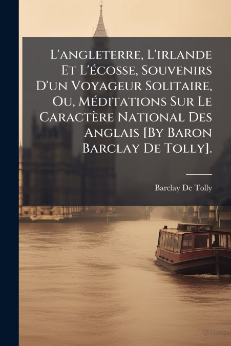 L’angleterre, L’irlande Et L’écosse, Souvenirs D’un Voyageur Solitaire, Ou, Méditations Sur Le Caractère National Des Anglais [By Baron Barclay De Tolly].