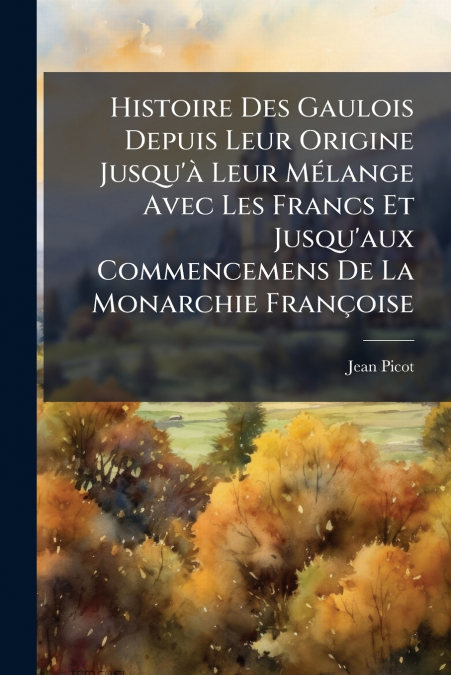 Histoire Des Gaulois Depuis Leur Origine Jusqu’à Leur Mélange Avec Les Francs Et Jusqu’aux Commencemens De La Monarchie Françoise