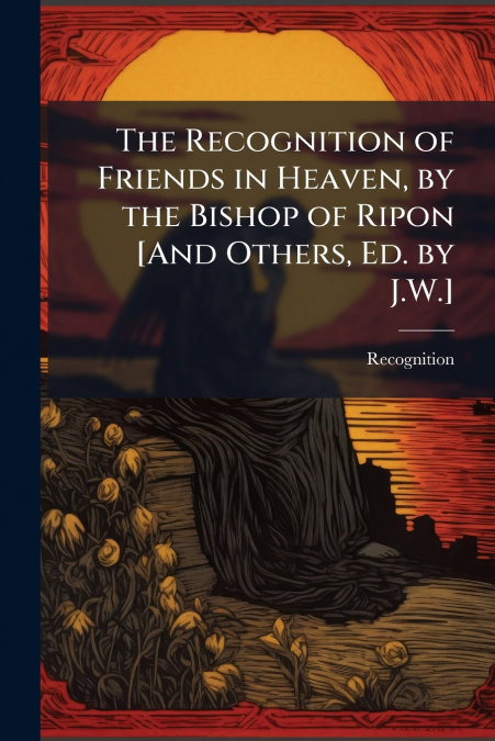 The Recognition of Friends in Heaven, by the Bishop of Ripon [And Others, Ed. by J.W.]