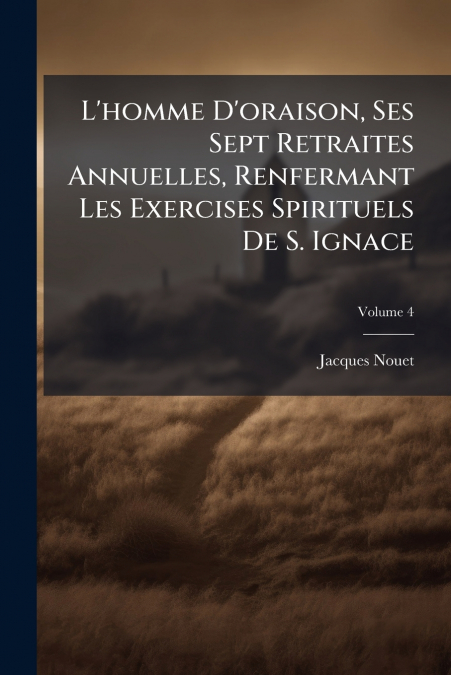 L’homme D’oraison, Ses Sept Retraites Annuelles, Renfermant Les Exercises Spirituels De S. Ignace