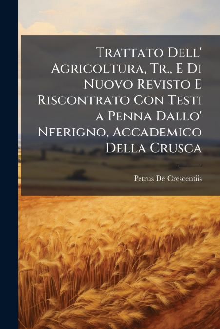 Trattato Dell’ Agricoltura, Tr., E Di Nuovo Revisto E Riscontrato Con Testi a Penna Dallo’ Nferigno, Accademico Della Crusca