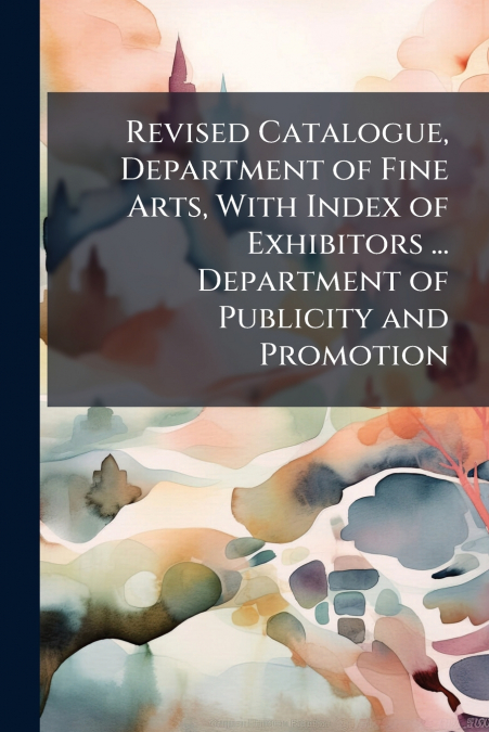 Revised Catalogue, Department of Fine Arts, With Index of Exhibitors ... Department of Publicity and Promotion