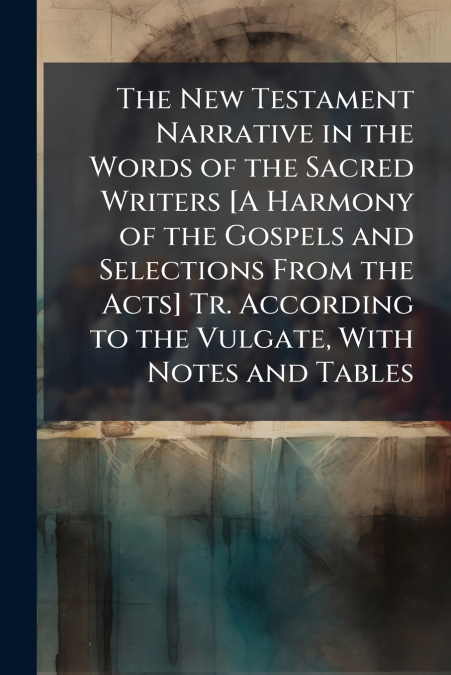 The New Testament Narrative in the Words of the Sacred Writers [A Harmony of the Gospels and Selections From the Acts] Tr. According to the Vulgate, With Notes and Tables