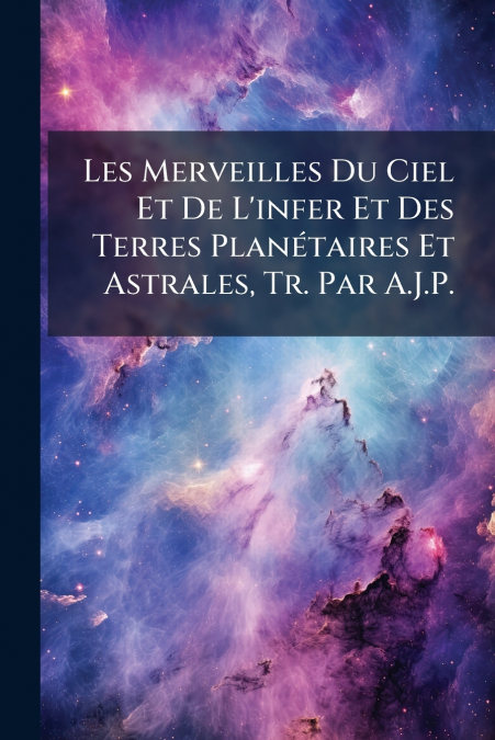 Les Merveilles Du Ciel Et De L’infer Et Des Terres Planétaires Et Astrales, Tr. Par A.J.P.