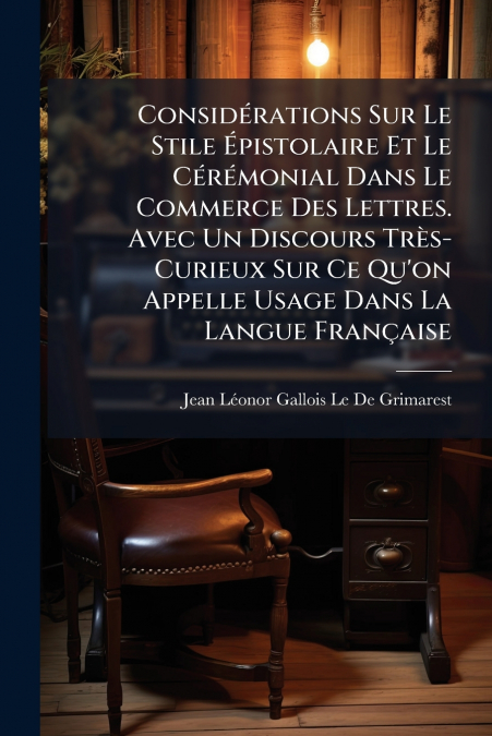 Considérations Sur Le Stile Épistolaire Et Le Cérémonial Dans Le Commerce Des Lettres. Avec Un Discours Très-Curieux Sur Ce Qu’on Appelle Usage Dans La Langue Française