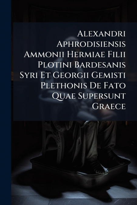 Alexandri Aphrodisiensis Ammonii Hermiae Filii Plotini Bardesanis Syri Et Georgii Gemisti Plethonis De Fato Quae Supersunt Graece