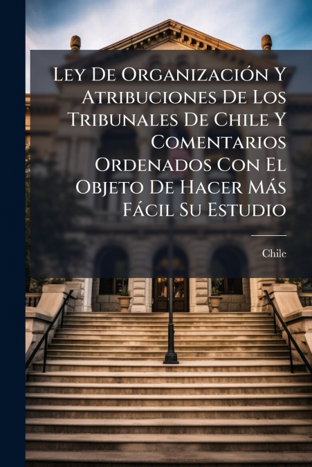 Ley De Organización Y Atribuciones De Los Tribunales De Chile Y Comentarios Ordenados Con El Objeto De Hacer Más Fácil Su Estudio