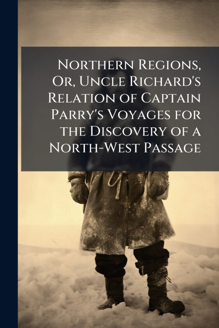 Northern Regions, Or, Uncle Richard’s Relation of Captain Parry’s Voyages for the Discovery of a North-West Passage
