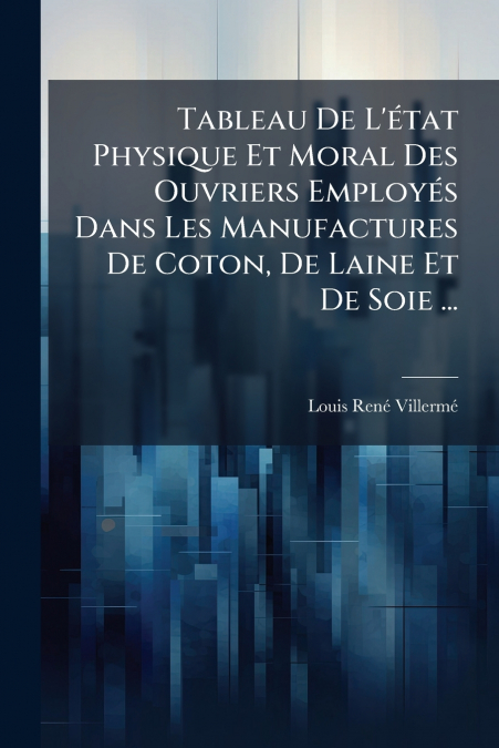Tableau De L’état Physique Et Moral Des Ouvriers Employés Dans Les Manufactures De Coton, De Laine Et De Soie ...