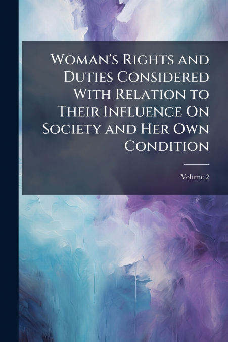 Woman’s Rights and Duties Considered With Relation to Their Influence On Society and Her Own Condition; Volume 2