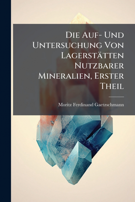 Die Auf- Und Untersuchung Von Lagerstätten Nutzbarer Mineralien, Erster Theil