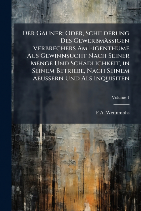 Der Gauner; Oder, Schilderung Des Gewerbmässigen Verbrechers Am Eigenthume Aus Gewinnsucht Nach Seiner Menge Und Schädlichkeit, in Seinem Betriebe, Nach Seinem Aeussern Und Als Inquisiten; Volume 1