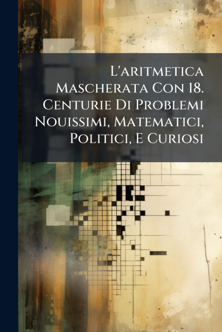 L’aritmetica Mascherata Con 18. Centurie Di Problemi Nouissimi, Matematici, Politici, E Curiosi