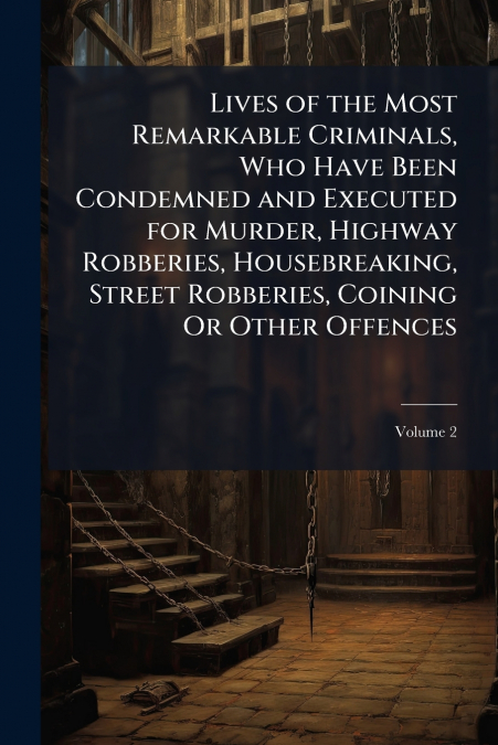 Lives of the Most Remarkable Criminals, Who Have Been Condemned and Executed for Murder, Highway Robberies, Housebreaking, Street Robberies, Coining Or Other Offences
