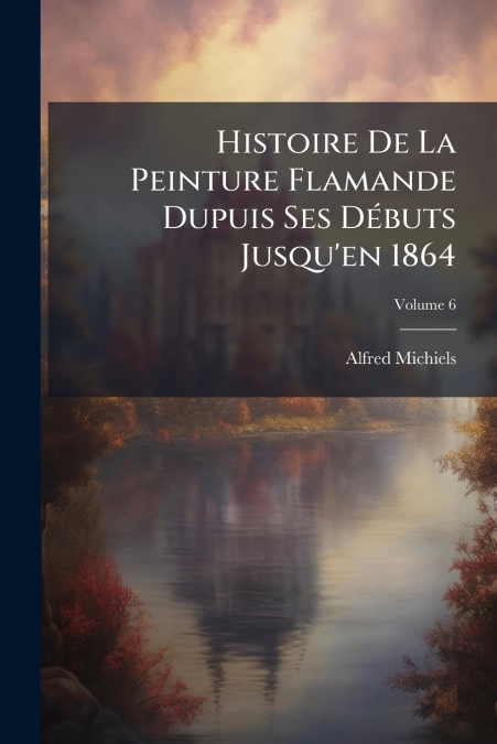 Histoire De La Peinture Flamande Dupuis Ses Débuts Jusqu’en 1864; Volume 6