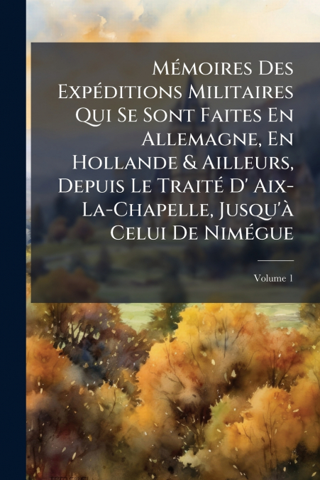 Mémoires Des Expéditions Militaires Qui Se Sont Faites En Allemagne, En Hollande & Ailleurs, Depuis Le Traité D’ Aix-La-Chapelle, Jusqu’à Celui De Nimégue; Volume 1