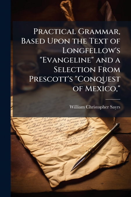 Practical Grammar, Based Upon the Text of Longfellow’s 'Evangeline' and a Selection From Prescott’s 'Conquest of Mexico,'