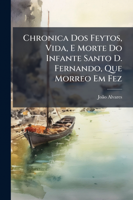 Chronica Dos Feytos, Vida, E Morte Do Infante Santo D. Fernando, Que Morreo Em Fez