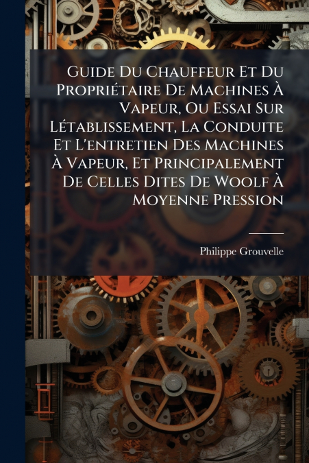 Guide Du Chauffeur Et Du Propriétaire De Machines À Vapeur, Ou Essai Sur Létablissement, La Conduite Et L’entretien Des Machines À Vapeur, Et Principalement De Celles Dites De Woolf À Moyenne Pression