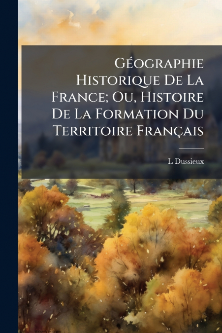 Géographie Historique De La France; Ou, Histoire De La Formation Du Territoire Français