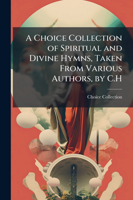 A Choice Collection of Spiritual and Divine Hymns, Taken From Various Authors, by C.H