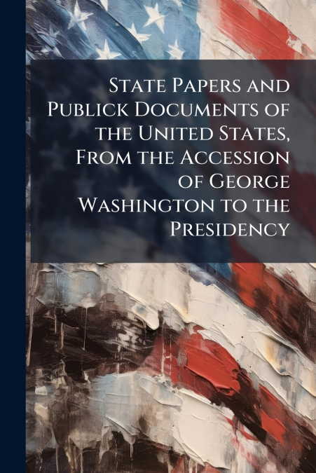 State Papers and Publick Documents of the United States, From the Accession of George Washington to the Presidency