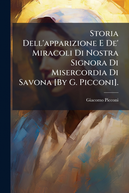 Storia Dell’apparizione E De’ Miracoli Di Nostra Signora Di Misercordia Di Savona [By G. Picconi].