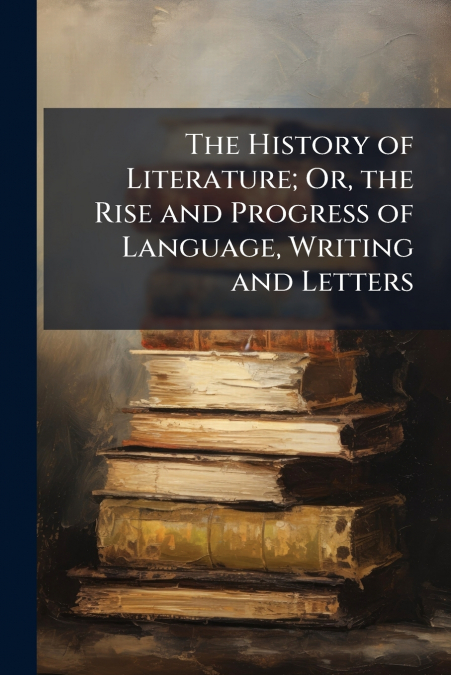 The History of Literature; Or, the Rise and Progress of Language, Writing and Letters