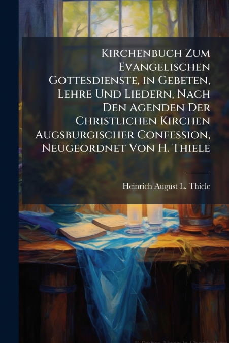 Kirchenbuch Zum Evangelischen Gottesdienste, in Gebeten, Lehre Und Liedern, Nach Den Agenden Der Christlichen Kirchen Augsburgischer Confession, Neugeordnet Von H. Thiele