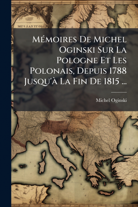 Mémoires De Michel Oginski Sur La Pologne Et Les Polonais, Depuis 1788 Jusqu’à La Fin De 1815 ...
