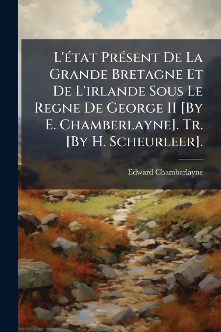 L’état Présent De La Grande Bretagne Et De L’irlande Sous Le Regne De George II [By E. Chamberlayne]. Tr. [By H. Scheurleer].
