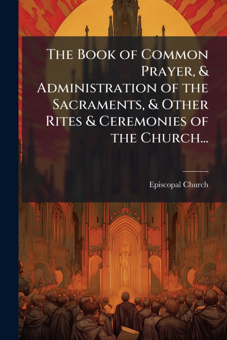 The Book of Common Prayer, & Administration of the Sacraments, & Other Rites & Ceremonies of the Church...