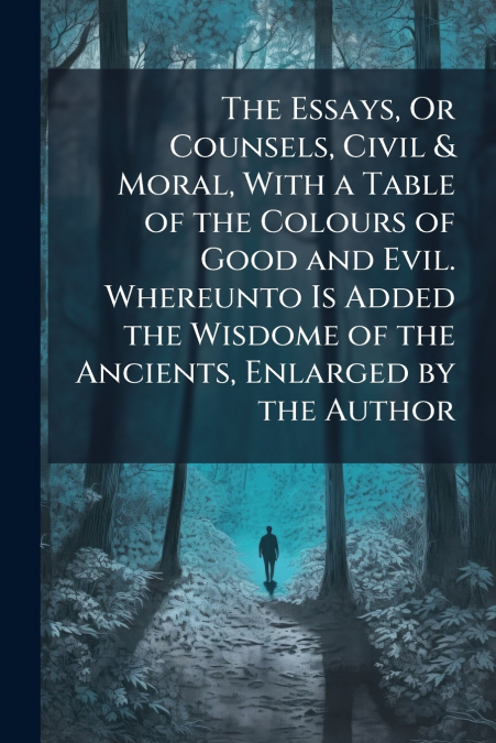 The Essays, Or Counsels, Civil & Moral, With a Table of the Colours of Good and Evil. Whereunto Is Added the Wisdome of the Ancients, Enlarged by the Author