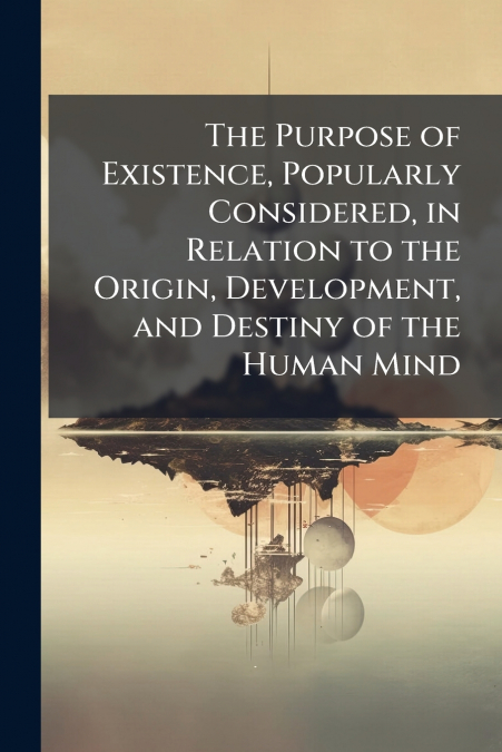 The Purpose of Existence, Popularly Considered, in Relation to the Origin, Development, and Destiny of the Human Mind