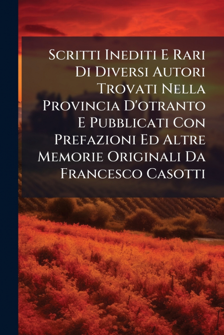 Scritti Inediti E Rari Di Diversi Autori Trovati Nella Provincia D’otranto E Pubblicati Con Prefazioni Ed Altre Memorie Originali Da Francesco Casotti